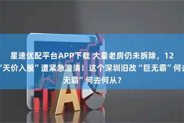 星速优配平台APP下载 大量老房仍未拆除，120亿元“天价入股”遭紧急澄清！这个深圳旧改“巨无霸”何去何从？
