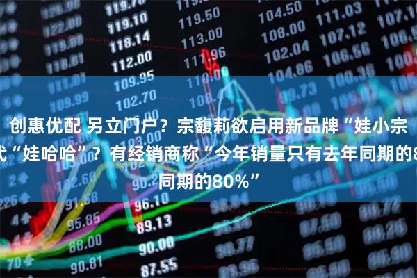创惠优配 另立门户？宗馥莉欲启用新品牌“娃小宗”取代“娃哈哈”？有经销商称“今年销量只有去年同期的80%”