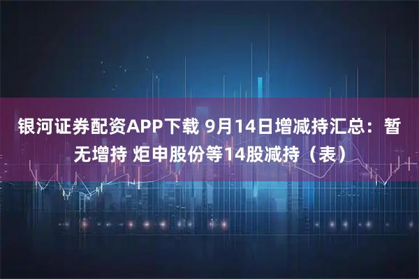 银河证券配资APP下载 9月14日增减持汇总：暂无增持 炬申股份等14股减持（表）