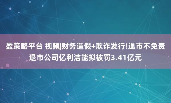 盈策略平台 视频|财务造假+欺诈发行!退市不免责退市公司亿利洁能拟被罚3.41亿元