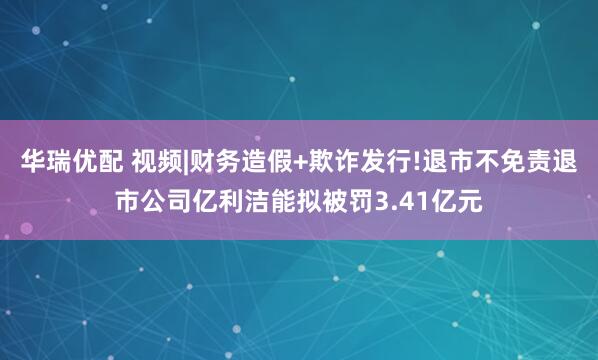 华瑞优配 视频|财务造假+欺诈发行!退市不免责退市公司亿利洁能拟被罚3.41亿元