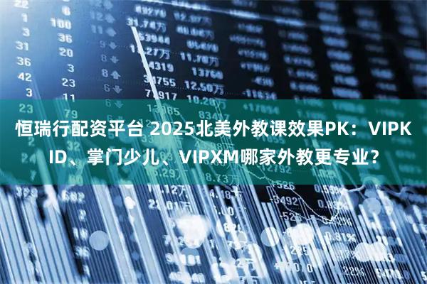 恒瑞行配资平台 2025北美外教课效果PK：VIPKID、掌门少儿、VIPXM哪家外教更专业？