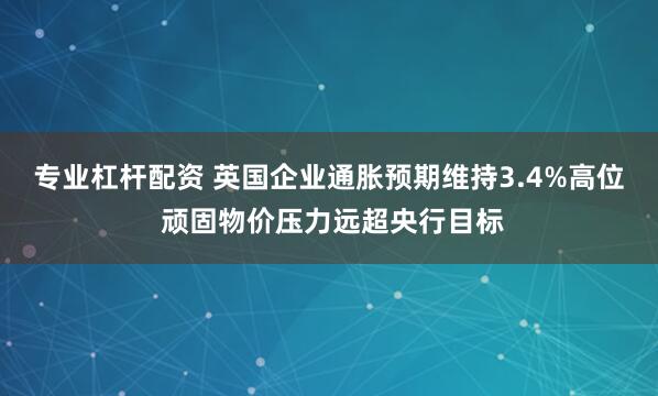 专业杠杆配资 英国企业通胀预期维持3.4%高位 顽固物价压力远超央行目标