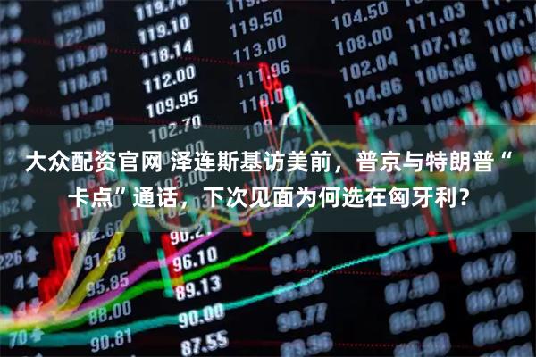 大众配资官网 泽连斯基访美前，普京与特朗普“卡点”通话，下次见面为何选在匈牙利？