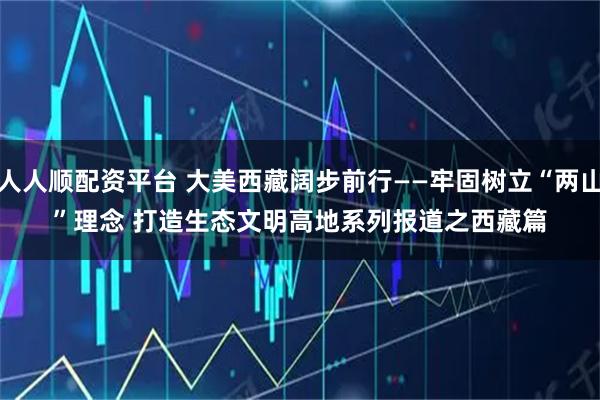 人人顺配资平台 大美西藏阔步前行——牢固树立“两山”理念 打造生态文明高地系列报道之西藏篇