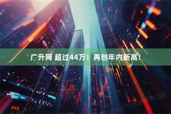 广升网 超过44万！再创年内新高！