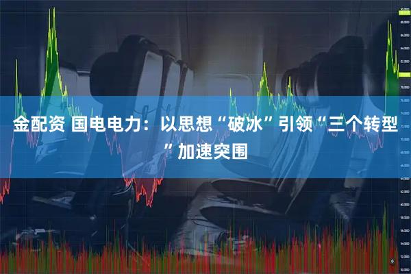 金配资 国电电力：以思想“破冰”引领“三个转型”加速突围