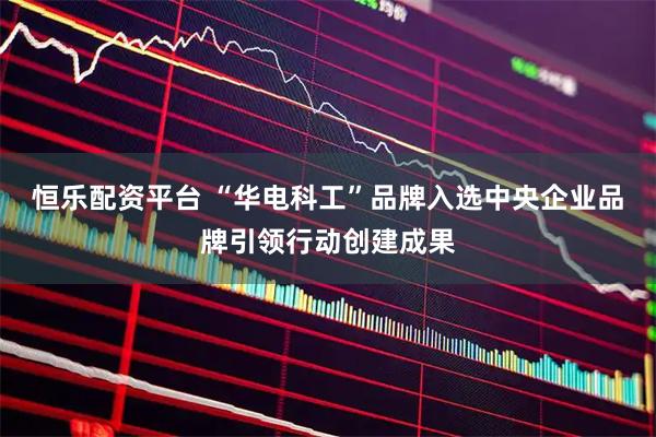 恒乐配资平台 “华电科工”品牌入选中央企业品牌引领行动创建成果