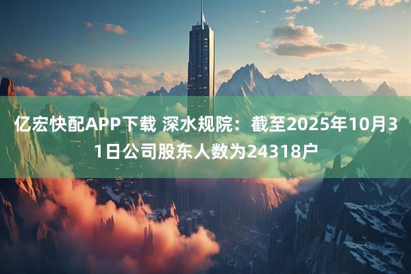 亿宏快配APP下载 深水规院：截至2025年10月31日公司股东人数为24318户
