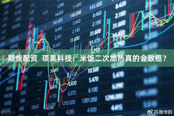 期货配资  项美科技：米饭二次加热真的会致癌？