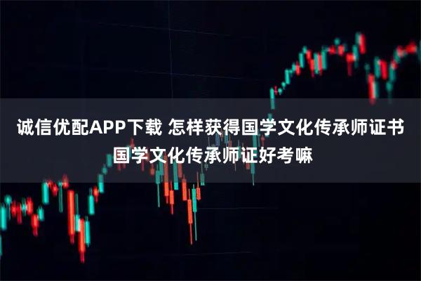 诚信优配APP下载 怎样获得国学文化传承师证书 国学文化传承师证好考嘛