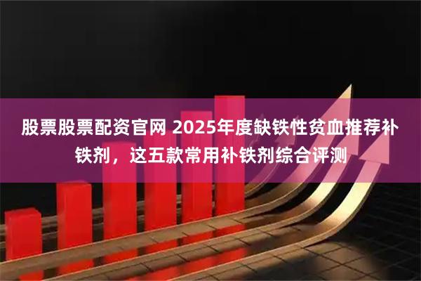 股票股票配资官网 2025年度缺铁性贫血推荐补铁剂，这五款常用补铁剂综合评测