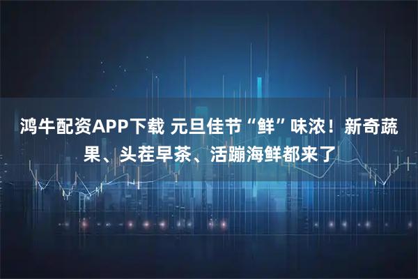 鸿牛配资APP下载 元旦佳节“鲜”味浓！新奇蔬果、头茬早茶、活蹦海鲜都来了
