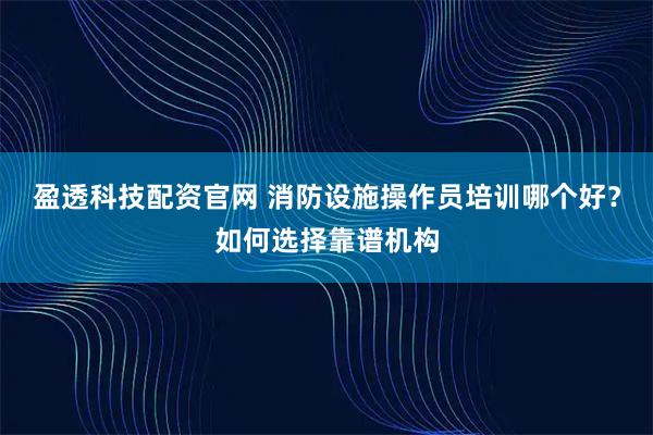 盈透科技配资官网 消防设施操作员培训哪个好？如何选择靠谱机构