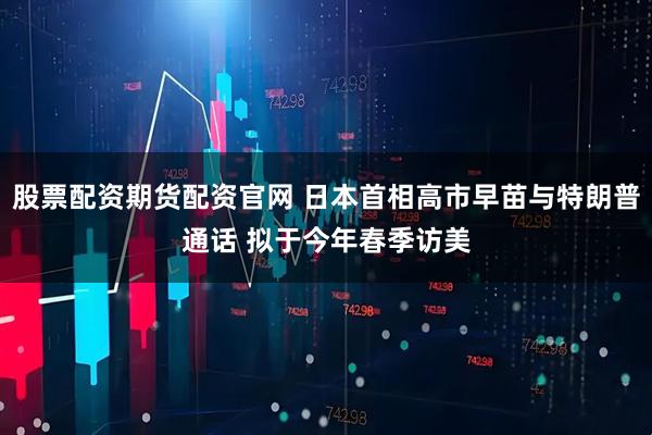 股票配资期货配资官网 日本首相高市早苗与特朗普通话 拟于今年春季访美