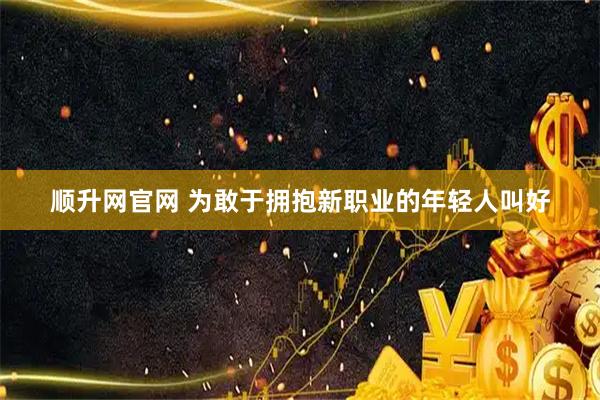 顺升网官网 为敢于拥抱新职业的年轻人叫好