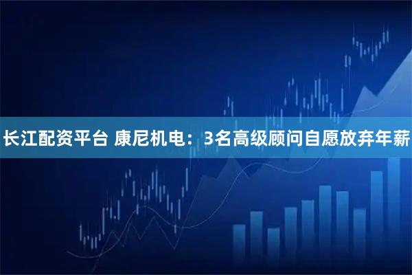 长江配资平台 康尼机电：3名高级顾问自愿放弃年薪