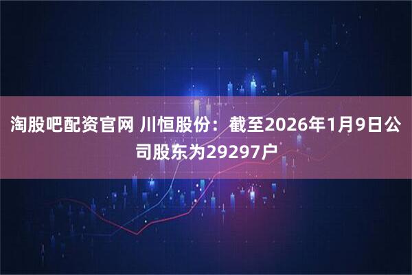 淘股吧配资官网 川恒股份：截至2026年1月9日公司股东为29297户