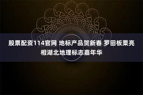 股票配资114官网 地标产品贺新春 罗田板栗亮相湖北地理标志嘉年华
