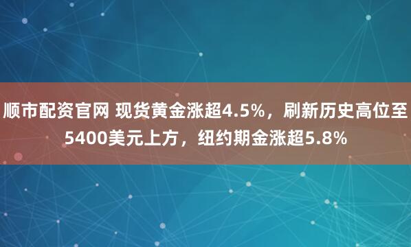 顺市配资官网 现货黄金涨超4.5%，刷新历史高位至5400美元上方，纽约期金涨超5.8%