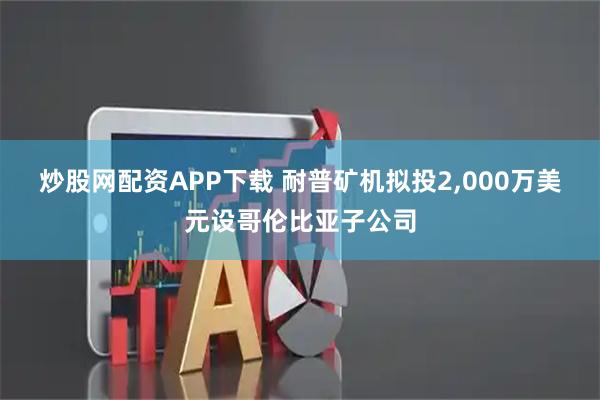 炒股网配资APP下载 耐普矿机拟投2,000万美元设哥伦比亚子公司