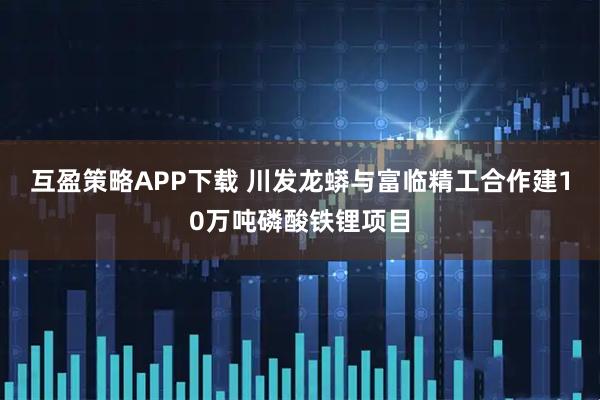 互盈策略APP下载 川发龙蟒与富临精工合作建10万吨磷酸铁锂项目