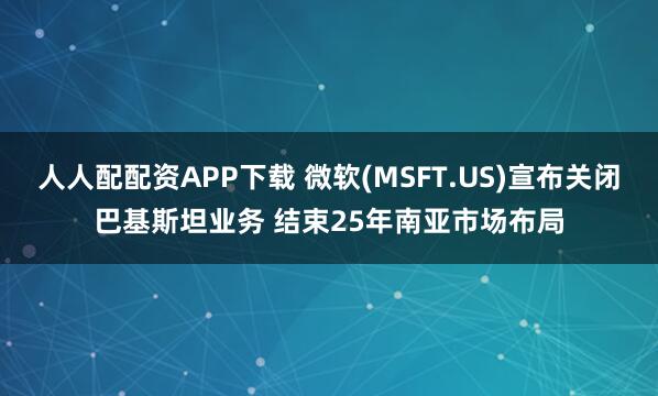 人人配配资APP下载 微软(MSFT.US)宣布关闭巴基斯坦业务 结束25年南亚市场布局