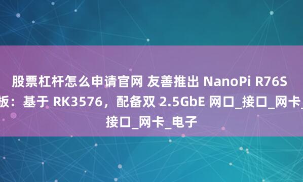 股票杠杆怎么申请官网 友善推出 NanoPi R76S 开发板：基于 RK3576，配备双 2.5GbE 网口_接口_网卡_电子
