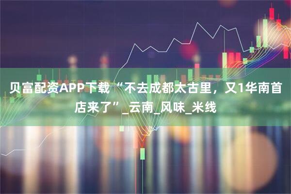 贝富配资APP下载 “不去成都太古里，又1华南首店来了”_云南_风味_米线