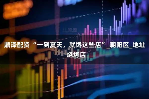 鼎泽配资 “一到夏天，就馋这些店”_朝阳区_地址_烧烤店