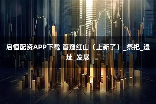 启恒配资APP下载 管窥红山（上新了）_祭祀_遗址_发展