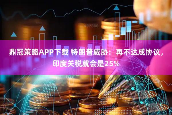 鼎冠策略APP下载 特朗普威胁：再不达成协议，印度关税就会是25%