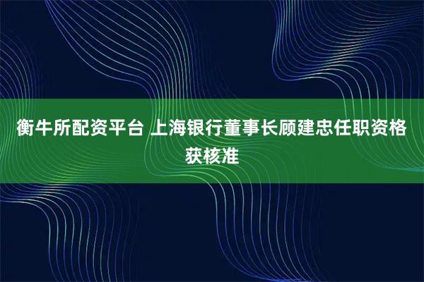 衡牛所配资平台 上海银行董事长顾建忠任职资格获核准