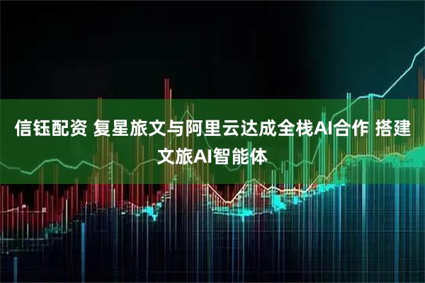 信钰配资 复星旅文与阿里云达成全栈AI合作 搭建文旅AI智能体