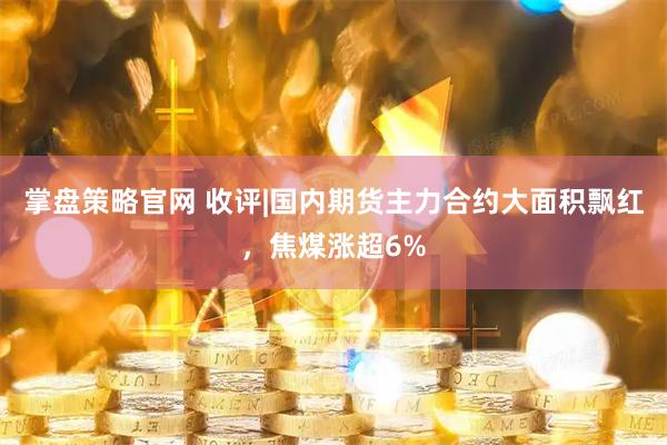 掌盘策略官网 收评|国内期货主力合约大面积飘红，焦煤涨超6%