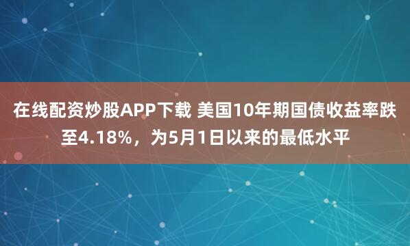 在线配资炒股APP下载 美国10年期国债收益率跌至4.18%，为5月1日以来的最低水平
