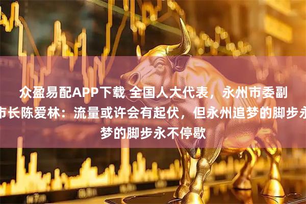 众盈易配APP下载 全国人大代表，永州市委副书记、市长陈爱林：流量或许会有起伏，但永州追梦的脚步永不停歇