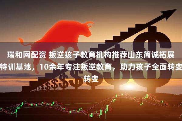 瑞和网配资 叛逆孩子教育机构推荐山东简诚拓展特训基地，10余年专注叛逆教育，助力孩子全面转变