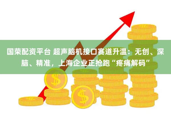 国荣配资平台 超声脑机接口赛道升温：无创、深脑、精准，上海企业正抢跑“疼痛解码”